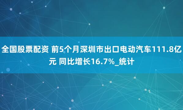 全国股票配资 前5个月深圳市出口电动汽车111.8亿元 同比增长16.7%_统计