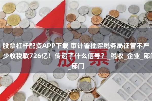 股票杠杆配资APP下载 审计署批评税务局征管不严：少收税款726亿！传递了什么信号？_税收_企业_部门