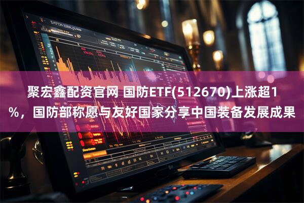 聚宏鑫配资官网 国防ETF(512670)上涨超1%，国防部称愿与友好国家分享中国装备发展成果