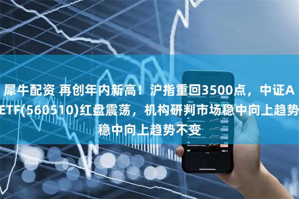 犀牛配资 再创年内新高！沪指重回3500点，中证A500ETF(560510)红盘震荡，机构研判市场稳中向上趋势不变
