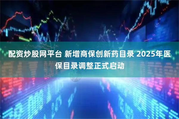 配资炒股网平台 新增商保创新药目录 2025年医保目录调整正式启动