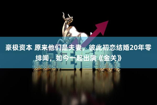 豪极资本 原来他们是夫妻，彼此初恋结婚20年零绯闻，如今一起出演《金关》