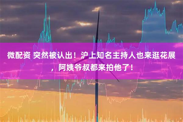 微配资 突然被认出！沪上知名主持人也来逛花展，阿姨爷叔都来拍他了！