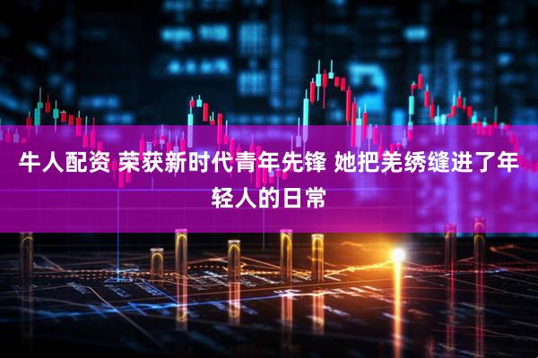 牛人配资 荣获新时代青年先锋 她把羌绣缝进了年轻人的日常